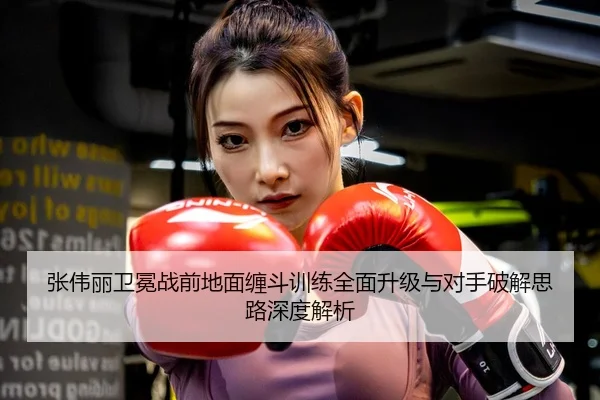 张伟丽卫冕战前地面缠斗训练全面升级与对手破解思路深度解析